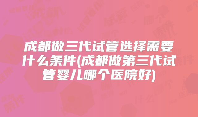 成都做三代试管选择需要什么条件(成都做第三代试管婴儿哪个医院好)