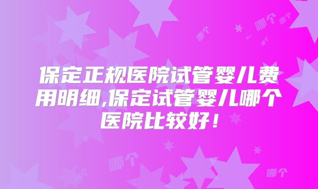 保定正规医院试管婴儿费用明细,保定试管婴儿哪个医院比较好！