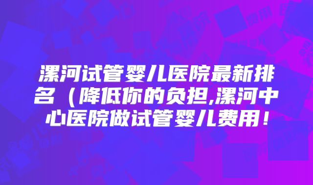 漯河试管婴儿医院最新排名（降低你的负担,漯河中心医院做试管婴儿费用！