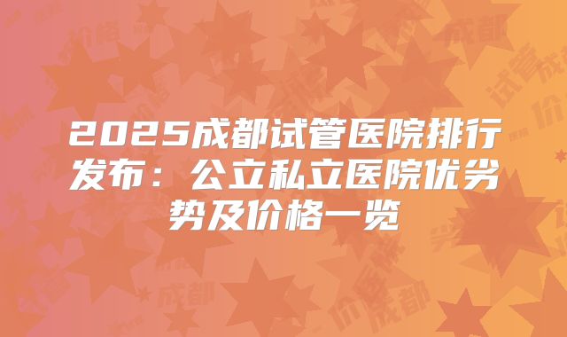 2025成都试管医院排行发布:公立私立医院优劣势及价格一览