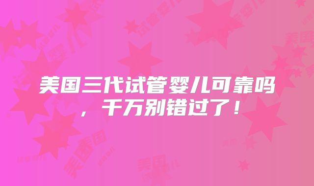 美国三代试管婴儿可靠吗,千万别错过了!