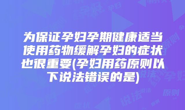 为保证孕妇孕期健康适当使用药物缓解孕妇的症状也很重要(孕妇用药原则以下说法错误的是)