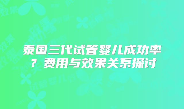 泰国三代试管婴儿成功率？费用与效果关系探讨