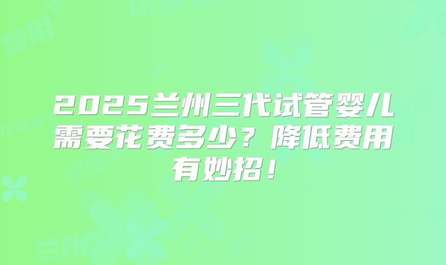 2025兰州三代试管婴儿需要花费多少？降低费用有妙招！