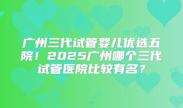 广州三代试管婴儿优选五院！2025广州哪个三代试管医院比较有名？