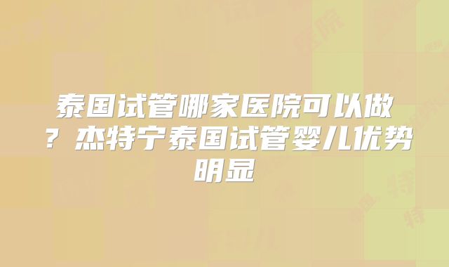 泰国试管哪家医院可以做？杰特宁泰国试管婴儿优势明显