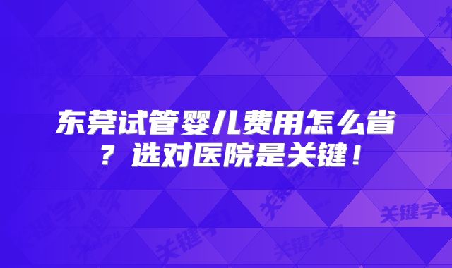 东莞试管婴儿费用怎么省？选对医院是关键！