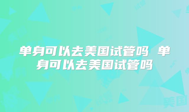 单身可以去美国试管吗 单身可以去美国试管吗