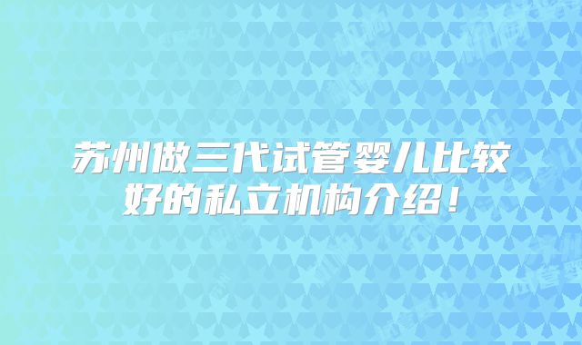 苏州做三代试管婴儿比较好的私立机构介绍！