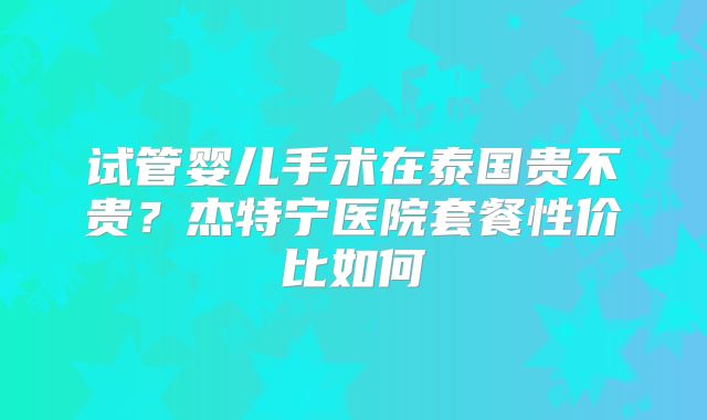 试管婴儿手术在泰国贵不贵？杰特宁医院套餐性价比如何