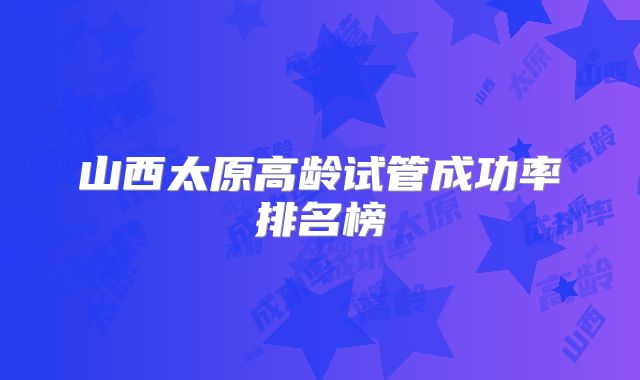 山西太原高龄试管成功率排名榜