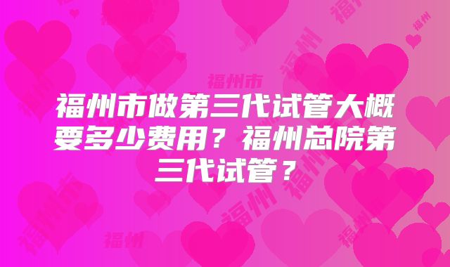 福州市做第三代试管大概要多少费用？福州总院第三代试管？