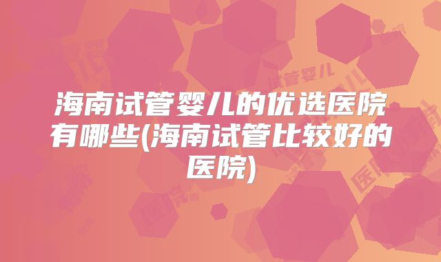 海南试管婴儿的优选医院有哪些(海南试管比较好的医院)