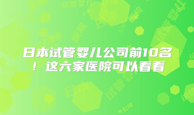 日本试管婴儿公司前10名!这六家医院可以看看