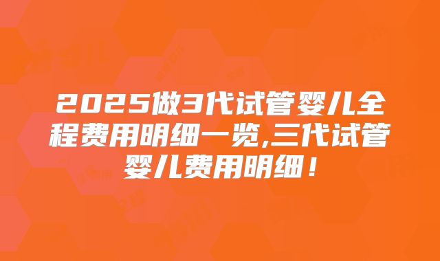 2025做3代试管婴儿全程费用明细一览,三代试管婴儿费用明细！