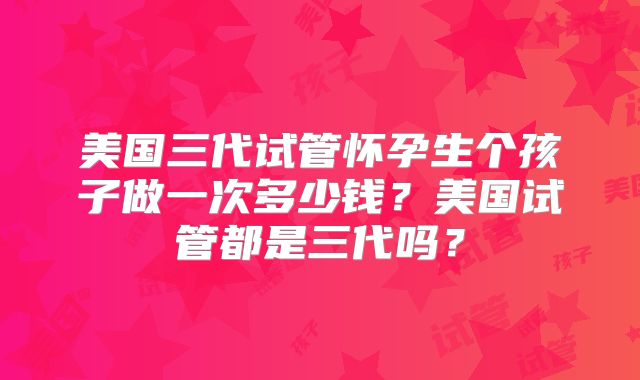 美国三代试管怀孕生个孩子做一次多少钱？美国试管都是三代吗？
