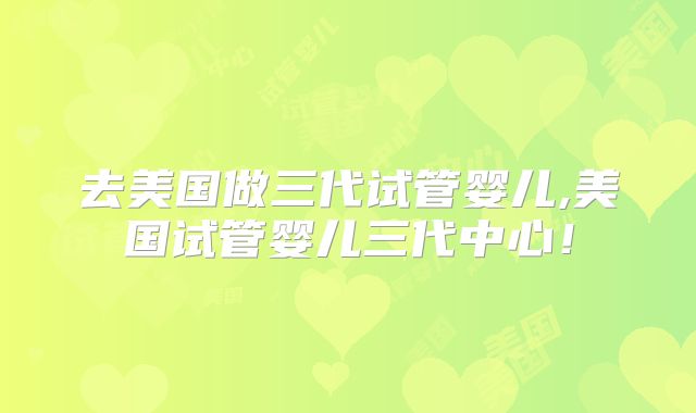 去美国做三代试管婴儿,美国试管婴儿三代中心！