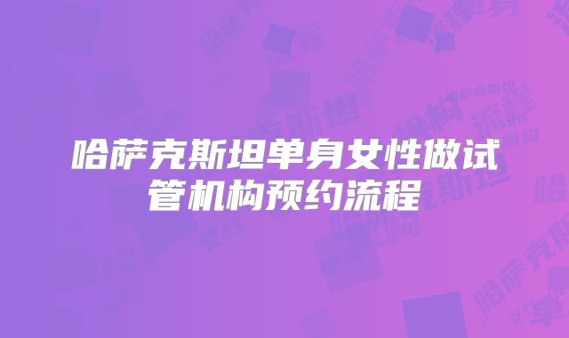 哈萨克斯坦单身女性做试管机构预约流程