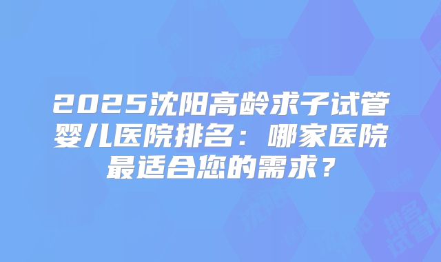 2025沈阳高龄求子试管婴儿医院排名：哪家医院最适合您的需求？