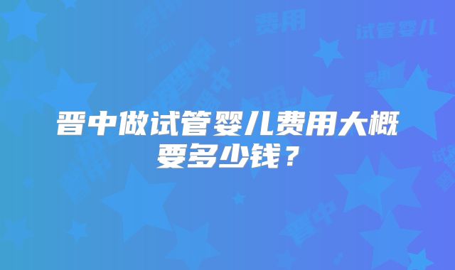 晋中做试管婴儿费用大概要多少钱？