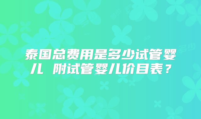 泰国总费用是多少试管婴儿 附试管婴儿价目表？