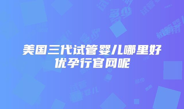 美国三代试管婴儿哪里好优孕行官网呢