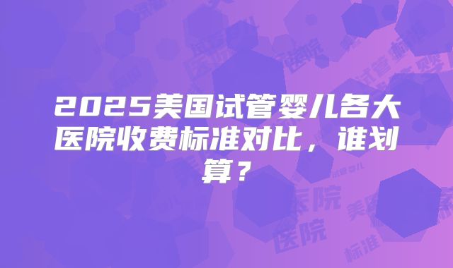 2025美国试管婴儿各大医院收费标准对比，谁划算？