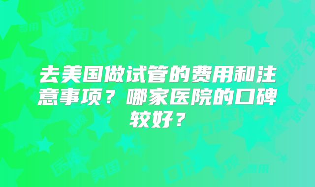 去美国做试管的费用和注意事项?哪家医院的口碑较好?