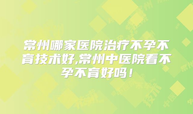 常州哪家医院治疗不孕不育技术好,常州中医院看不孕不育好吗！