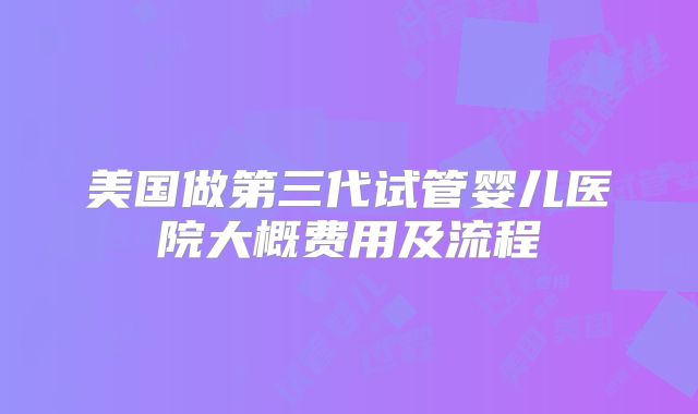 美国做第三代试管婴儿医院大概费用及流程