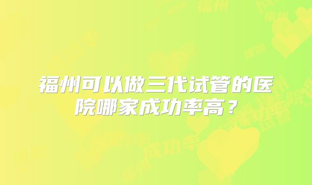 福州可以做三代试管的医院哪家成功率高？