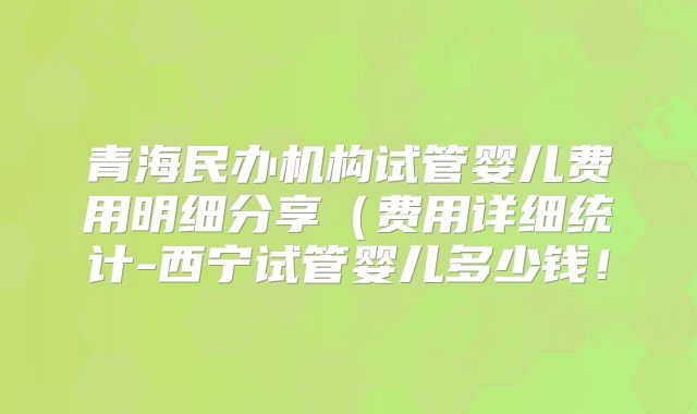 青海民办机构试管婴儿费用明细分享（费用详细统计-西宁试管婴儿多少钱！