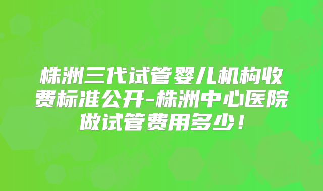 株洲三代试管婴儿机构收费标准公开-株洲中心医院做试管费用多少！