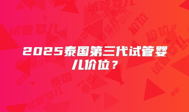 2025泰国第三代试管婴儿价位？