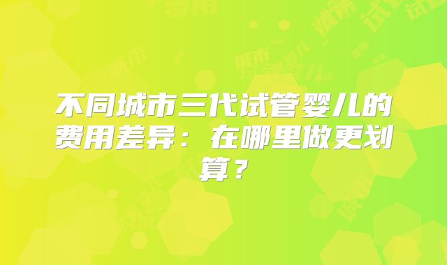 不同城市三代试管婴儿的费用差异:在哪里做更划算?