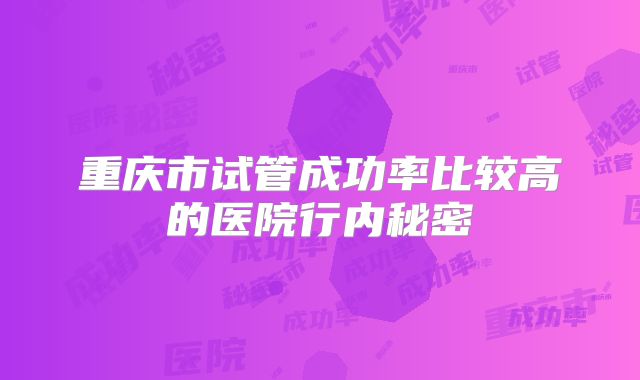 重庆市试管成功率比较高的医院行内秘密