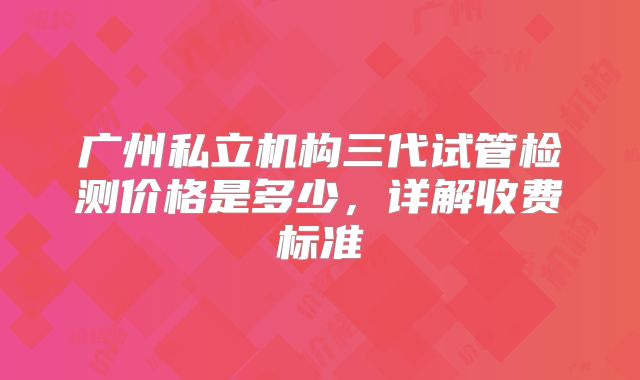 广州私立机构三代试管检测价格是多少，详解收费标准