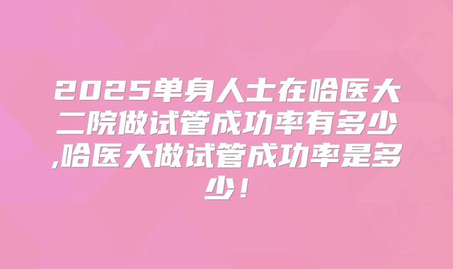 2025单身人士在哈医大二院做试管成功率有多少,哈医大做试管成功率是多少！