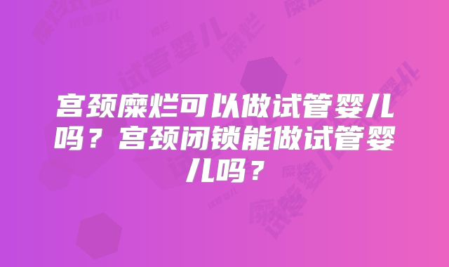 宫颈糜烂可以做试管婴儿吗？宫颈闭锁能做试管婴儿吗？
