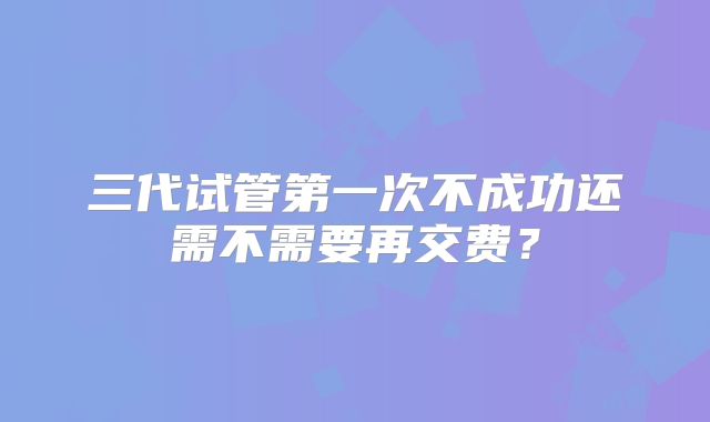 三代试管第一次不成功还需不需要再交费？