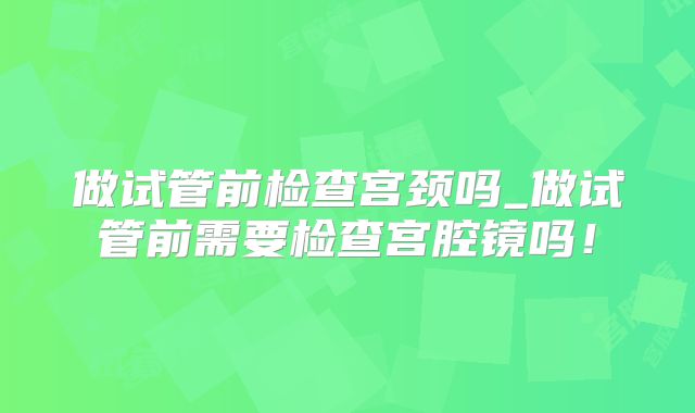 做试管前检查宫颈吗_做试管前需要检查宫腔镜吗！