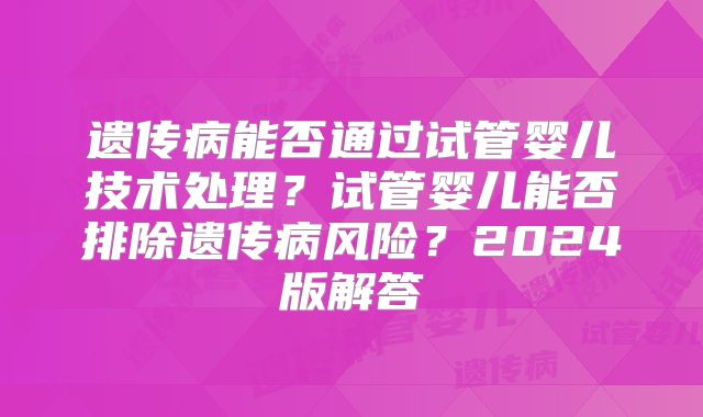 遗传病能否通过试管婴儿技术处理？试管婴儿能否排除遗传病风险？2024版解答