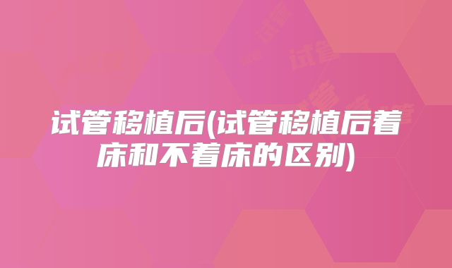 试管移植后(试管移植后着床和不着床的区别)