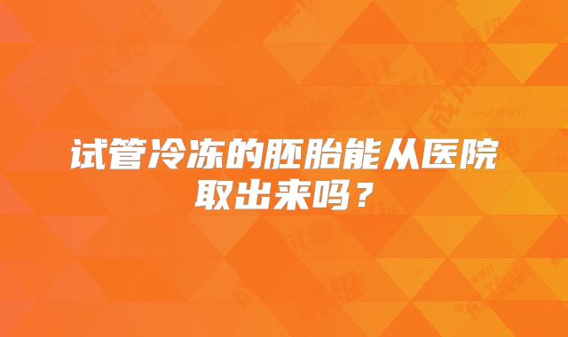 试管冷冻的胚胎能从医院取出来吗？