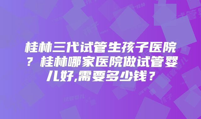 桂林三代试管生孩子医院？桂林哪家医院做试管婴儿好,需要多少钱？