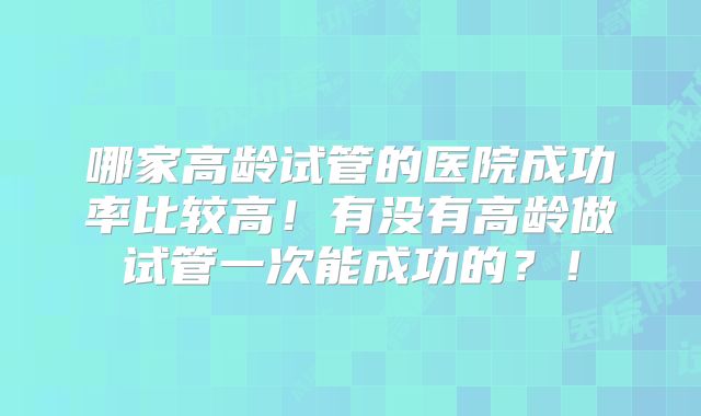 哪家高龄试管的医院成功率比较高!有没有高龄做试管一次能成功的?!