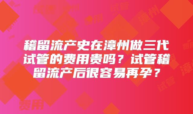稽留流产史在漳州做三代试管的费用贵吗？试管稽留流产后很容易再孕？