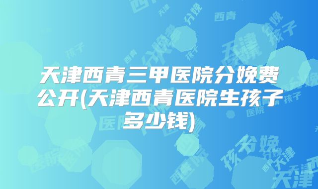 天津西青三甲医院分娩费公开(天津西青医院生孩子多少钱)