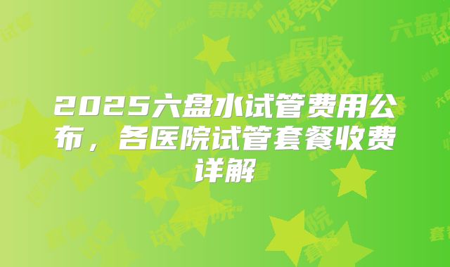 2025六盘水试管费用公布，各医院试管套餐收费详解