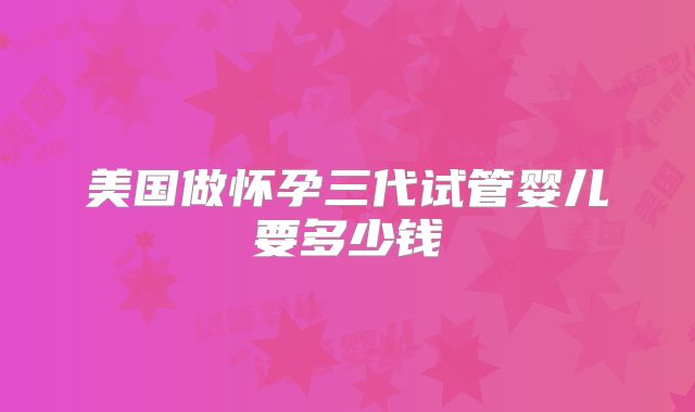 美国做怀孕三代试管婴儿要多少钱